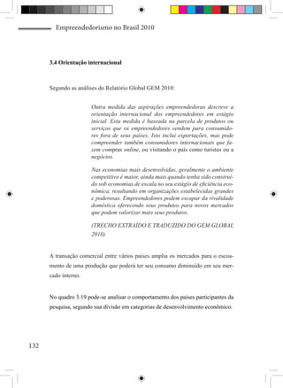 Empreendedorismo no Brasil 2010



      3.4 Orientação internacional



      Segundo as análises do Relatório Global GEM 2010:


                       Outra medida das aspirações empreendedoras descreve a
                       orientação internacional dos empreendedores em estágio
                       inicial. Esta medida é baseada na parcela de produtos ou
                       serviços que os empreendedores vendem para consumido-
                       res fora de seus países. Isto inclui exportações, mas pode
                       compreender também consumidores internacionais que fa-
                       zem compras online, ou visitando o país como turistas ou a
                       negócios.

                       Nas economias mais desenvolvidas, geralmente o ambiente
                       competitivo é maior, ainda mais quando tenha sido construí-
                       do sob economias de escala no seu estágio de eficiência eco-
                       nômica, resultando em organizações estabelecidas grandes
                       e poderosas. Empreendedores podem escapar da rivalidade
                       doméstica oferecendo seus produtos para novos mercados
                       que podem valorizar mais seus produtos.

                       (TRECHO EXTRAÍDO E TRADUZIDO DO GEM GLOBAL
                       2010)


      A transação comercial entre vários países amplia os mercados para o escoa-
      mento de uma produção que poderá ter seu consumo diminuído em seu mer-
      cado interno.


      No quadro 3.19 pode-se analisar o comportamento dos países participantes da
      pesquisa, segundo sua divisão em categorias de desenvolvimento econômico.




132
 