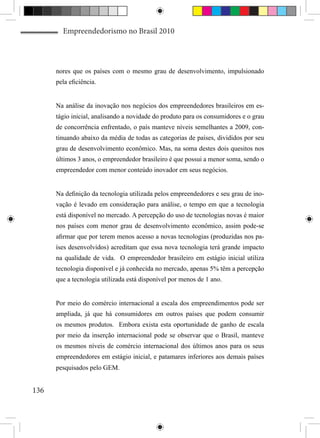 Empreendedorismo no Brasil 2010



      nores que os países com o mesmo grau de desenvolvimento, impulsionado
      pela eficiência.


      Na análise da inovação nos negócios dos empreendedores brasileiros em es-
      tágio inicial, analisando a novidade do produto para os consumidores e o grau
      de concorrência enfrentado, o país manteve níveis semelhantes a 2009, con-
      tinuando abaixo da média de todas as categorias de países, divididos por seu
      grau de desenvolvimento econômico. Mas, na soma destes dois quesitos nos
      últimos 3 anos, o empreendedor brasileiro é que possui a menor soma, sendo o
      empreendedor com menor conteúdo inovador em seus negócios.


      Na definição da tecnologia utilizada pelos empreendedores e seu grau de ino-
      vação é levado em consideração para análise, o tempo em que a tecnologia
      está disponível no mercado. A percepção do uso de tecnologias novas é maior
      nos países com menor grau de desenvolvimento econômico, assim pode-se
      afirmar que por terem menos acesso a novas tecnologias (produzidas nos pa-
      íses desenvolvidos) acreditam que essa nova tecnologia terá grande impacto
      na qualidade de vida. O empreendedor brasileiro em estágio inicial utiliza
      tecnologia disponível e já conhecida no mercado, apenas 5% têm a percepção
      que a tecnologia utilizada está disponível por menos de 1 ano.


      Por meio do comércio internacional a escala dos empreendimentos pode ser
      ampliada, já que há consumidores em outros países que podem consumir
      os mesmos produtos. Embora exista esta oportunidade de ganho de escala
      por meio da inserção internacional pode se observar que o Brasil, manteve
      os mesmos níveis de comércio internacional dos últimos anos para os seus
      empreendedores em estágio inicial, e patamares inferiores aos demais países
      pesquisados pelo GEM.


136
 