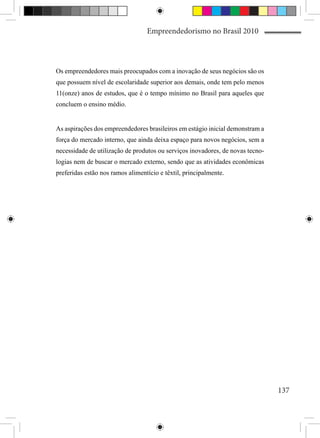 Empreendedorismo no Brasil 2010



Os empreendedores mais preocupados com a inovação de seus negócios são os
que possuem nível de escolaridade superior aos demais, onde tem pelo menos
11(onze) anos de estudos, que é o tempo mínimo no Brasil para aqueles que
concluem o ensino médio.


As aspirações dos empreendedores brasileiros em estágio inicial demonstram a
força do mercado interno, que ainda deixa espaço para novos negócios, sem a
necessidade de utilização de produtos ou serviços inovadores, de novas tecno-
logias nem de buscar o mercado externo, sendo que as atividades econômicas
preferidas estão nos ramos alimentício e têxtil, principalmente.




                                                                                137
 