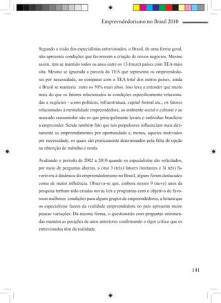 Empreendedorismo no Brasil 2010



Segundo a visão dos especialistas entrevistados, o Brasil, de uma forma geral,
não apresenta condições que favorecem a criação de novos negócios. Mesmo
assim, tem se mantido todos os anos entre os 13 (treze) países com TEA mais
alta. Mesmo se ignorada a parcela da TEA que representa os empreendedo-
res por necessidade, ao comparar com a TEA total dos outros países, ainda
o Brasil se manteria entre os 50% mais altos. Isso leva a entender que muito
mais do que os fatores relacionados às condições especificamente relaciona-
das a negócios - como políticas, infraestrutura, capital formal etc., os fatores
relacionados à mentalidade empreendedora, ao ambiente social e cultural e ao
mercado consumidor são os que principalmente levam o indivíduo brasileiro
a empreender. Sendo também fato que tais propulsores influenciam mais dire-
tamente os empreendimentos por oportunidade e, menos, aqueles motivados
por necessidade, os quais são praticamente determinados pela falta de opção
na obtenção de trabalho e renda.

Avaliando o período de 2002 a 2010 quando os especialistas são solicitados,
por meio de perguntas abertas, a citar 3 (três) fatores limitantes e 3( três) fa-
voráveis à dinâmica do empreendedorismo no Brasil, alguns foram destacados
como de maior influência. Observa-se que, embora nesses 9 (nove) anos da
pesquisa tenham sido criadas novas leis e programas com o objetivo de favo-
recer melhores condições para alguns grupos de empreendedores, a leitura que
os especialistas fazem da realidade empreendedora no país apresenta muito
poucas variações. Da mesma forma, o questionário com perguntas estrutura-
das mantém as posições de anos anteriores confirmando o rigor crítico que os
entrevistados têm da realidade.




                                                                                    141
 