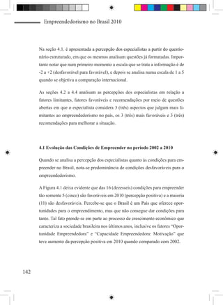 Empreendedorismo no Brasil 2010



      Na seção 4.1. ����������������������������������������������������������������
                    é apresentada ��������������������������������������������������
                                  a percepção dos especialistas a partir do questio-
      nário estruturado, em que os mesmos analisam questões já formatadas. Impor-
      tante notar que num primeiro momento a escala que se trata a informação é de
      -2 a +2 (desfavorável para favorável), e depois se analisa numa escala de 1 a 5
      quando se objetiva a comparação internacional.

      As seções 4.2 a 4.4 analisam as percepções dos especialistas em relação a
      fatores limitantes, fatores favoráveis e recomendações por meio de questões
      abertas em que o especialista considera 3 (três) aspectos que julgam mais li-
      mitantes ao empreendedorismo no país, os 3 (três) mais favoráveis e 3 (três)
      recomendações para melhorar a situação.




      4.1 Evolução das Condições de Empreender no período 2002 a 2010

      Quando se analisa a percepção dos especialistas quanto às condições para em-
      preender no Brasil, nota-se predominância de condições desfavoráveis para o
      empreendedorismo.

      A Figura 4.1 deixa evidente que das 16 (dezesseis) condições para empreender
      tão somente 5 (cinco) são favoráveis em 2010 (percepção positiva) e a maioria
      (11) são desfavoráveis. Percebe-se que�������������������������������������
                                             o Brasil é um País que oferece opor-
      tunidades para o empreendimento, mas que não consegue dar condições para
      tanto. Tal fato prende-se em parte ao processo de crescimento econômico que
      caracteriza a sociedade brasileira nos últimos anos, inclusive os fatores “Opor-
      tunidade Empreendedora” e “Capacidade Empreendedora: Motivação” que
      teve aumento da percepção positiva em 2010 quando comparado com 2002.




142
 