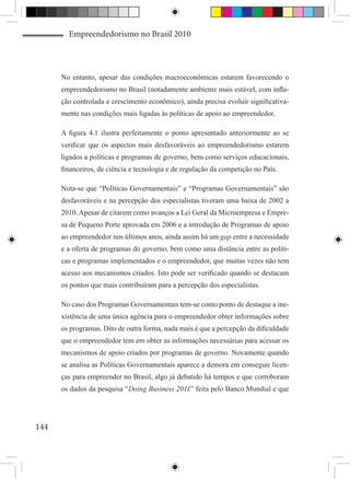 Empreendedorismo no Brasil 2010



      No entanto, apesar das condições macroeconômicas estarem favorecendo o
      empreendedorismo no Brasil (notadamente ambiente mais estável, com infla-
      ção controlada e crescimento econômico), ainda precisa evoluir significativa-
      mente nas condições mais ligadas às políticas de apoio ao empreendedor.

      A figura 4.1 ilustra perfeitamente o ponto apresentado anteriormente ao se
      verificar que os aspectos mais desfavoráveis ao empreendedorismo estarem
      ligados a políticas e programas de governo, bem como serviços educacionais,
      financeiros, de ciência e tecnologia e de regulação da competição no País.

      Nota-se que “Políticas Governamentais” e “Programas Governamentais” são
      desfavoráveis e na percepção dos especialistas tiveram uma baixa de 2002 a
      2010. Apesar de citarem como avanços a Lei Geral da Microempresa e Empre-
      sa de Pequeno Porte aprovada em 2006 e a introdução de Programas de apoio
      ao empreendedor nos últimos anos, ainda assim há um gap entre a necessidade
      e a oferta de programas do governo, bem como uma distância entre as políti-
      cas e programas implementados e o empreendedor, que muitas vezes não tem
      acesso aos mecanismos criados. Isto pode ser verificado quando se destacam
      os pontos que mais contribuíram para a percepção dos especialistas.

      No caso dos Programas Governamentais tem-se como ponto de destaque a ine-
      xistência de uma única agência para o empreendedor obter informações sobre
      os programas. Dito de outra forma, nada mais é que a percepção da dificuldade
      que o empreendedor tem em obter as informações necessárias para acessar os
      mecanismos de apoio criados por programas de governo. Novamente quando
      se analisa as Políticas Governamentais aparece a demora em conseguir licen-
      ças para empreender no Brasil, algo já debatido há tempos e que corroboram
      os dados da pesquisa “Doing Business 2011” feita pelo Banco Mundial e que




144
 