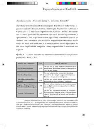 Empreendedorismo no Brasil 2010



classifica o país na 128ª posição dentre 183 economias do mundo.2

Importante também destacar todo um conjunto de condições desfavoráveis li-
gadas às áreas da Educação, Ciência e Tecnologia. As condições “Educação e
Capacitação” e “Capacidade Empreendedora: Potencial” denota a dificuldade
que se tem de garantir recursos humanos capazes de perceber oportunidades e
aproveitá-las. Como se pode destacar os especialistas consideram que não há
ainda no País a introdução de conceitos de empreendedorismo desde a escola
básica até níveis mais avançados, e tal situação apenas reforça a percepção de
que nosso empreendedor não possui condições para iniciar e administrar um
negócio.

Quadro 4.1 – Fatores limitantes ao empreendedorismo mais citados pelos es-
pecialistas – Brasil – 2010

Condições para Empreender           2010                      Ponto de Destaque
                                            Em meu país, as novas empresas conseguem obter
Políticas Governamentais             -1,3   a maioria das permissões, licenças e concessões em
                                            cerca de uma semana.
                                            Em meu país, o ensino em escolas primárias e
Educação e Capacitação               -1,1   secundárias dá a atenção adequada ao empreende-
                                            dorismo e criação de novas empresas.
Capacidade Empreendedora:                   Em meu país, muitas pessoas sabem como iniciar e
                                     -0,9
Potencial                                   administrar um negócio de alto crescimento.
                                            Em meu país, as empresas novas e em crescimento
Pesquisa e Desenvolvimento
                                     -0,7   têm condições econômicas para obter tecnologias
(Transferência de Tecnologia)
                                            mais avançadas.
                                            Em meu país, uma ampla variedade de assistência
                                            do governo para empresas novas e em crescimento
Programas Governamentais             -0,7
                                            pode ser obtida através do contato com uma única
                                            agência.

2	          Embora se deva relativizar os dados da Pesquisa por se tratar de uma amostra reduzida
e que considera que se leva 120 dias para abrir uma empresa no País, não se pode ignorar a dificul-
dade que o empresário ainda enfrenta para formalizar o seu empreendimento. Apesar de avanços
como o citado Cadastro Sincronizado pela pesquisa, ainda há burocracia excessiva no processo de
abertura de empresas.



                                                                                                      145
 