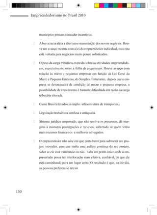 Empreendedorismo no Brasil 2010



           municípios possam conceder incentivos.

       	 A burocracia afeta a abertura e manutenção dos novos negócios. Hou-
           ve um avanço recente com a lei do empreendedor individual, mas esta
           está voltada para negócios muito pouco sofisticados.

       	 O peso da carga tributária exercida sobre as atividades empreendedo-
           ras, especialmente sobre a folha de pagamento. Houve avanço com
           relação às micro e pequenas empresas em função da Lei Geral da
           Micro e Pequena Empresa, do Simples. Entretanto, depois que a em-
           presa se desenquadra da condição de micro e pequena empresa, a
           possibilidade de crescimento é bastante dificultada em razão da carga
           tributária elevada.

       	 Custo Brasil elevado (exemplo: infraestrutura de transportes).

       	 Legislação trabalhista confusa e antiquada.

       	 Sistema jurídico emperrado, que não resolve os processos, dá mar-
           gens à inúmeras postergações e recursos, sobretudo de quem tenha
           mais recursos financeiros e melhores advogados.

       	 O empreendedor não sabe em que porta bater para submeter um pro-
           jeto inovador, para que tenha uma análise contínua do seu projeto,
           saber se ele está tramitando ou não. Falta um ponto único onde o em-
           presariado possa ter interlocução mais efetiva, confiável, de que ele
           está caminhando para um lugar certo. O resultado é que, na dúvida,
           as pessoas preferem se retrair.




150
 