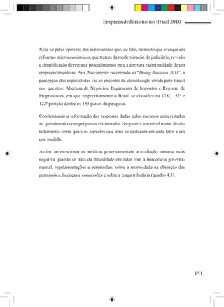 Empreendedorismo no Brasil 2010



Nota-se pelas opiniões dos especialistas que, de fato, há muito que avançar em
reformas microeconômicas, que tratem da modernização do judiciário, revisão
e simplificação de regras e procedimentos para a abertura e continuidade de um
empreendimento no País. Novamente recorrendo ao “Doing Business 2011”, a
percepção dos especialistas vai ao encontro da classificação obtida pelo Brasil
nos quesitos: Abertura de Negócios, Pagamento de Impostos e Registro de
Propriedades, em que respectivamente o Brasil se classifica na 128ª, 152ª e
122ª posição dentre os 183 países da pesquisa.

Confrontando a informação das respostas dadas pelos mesmos entrevistados
ao questionário com perguntas estruturadas chega-se a um nível maior de de-
talhamento sobre quais os aspectos que mais se destacam em cada fator e em
que medida.

Assim, ao mencionar as políticas governamentais, a avaliação torna-se mais
negativa quando se trata da dificuldade em lidar com a burocracia governa-
mental, regulamentações e permissões; sobre a morosidade na obtenção das
permissões, licenças e concessões e sobre a carga tributária (quadro 4.3).




                                                                                  151
 