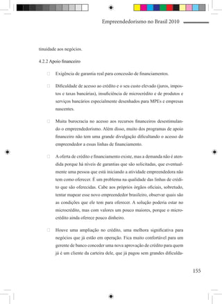 Empreendedorismo no Brasil 2010



tinuidade aos negócios.

4.2.2 Apoio financeiro

    	 Exigência de garantia real para concessão de financiamentos.

    	 Dificuldade de acesso ao crédito e o seu custo elevado (juros, impos-
        tos e taxas bancárias), insuficiência de microcrédito e de produtos e
        serviços bancários especialmente desenhados para MPEs e empresas
        nascentes.

    	 Muita burocracia no acesso aos recursos financeiros desestimulan-
        do o empreendedorismo. Além disso, muito dos programas de apoio
        financeiro não tem uma grande divulgação dificultando o acesso do
        empreendedor a essas linhas de financiamento.

    	 A oferta de crédito e financiamento existe, mas a demanda não é aten-
        dida porque há níveis de garantias que são solicitadas, que eventual-
        mente uma pessoa que está iniciando a atividade empreendedora não
        tem como oferecer. É um problema na qualidade das linhas de crédi-
        to que são oferecidas. Cabe aos próprios órgãos oficiais, sobretudo,
        tentar mapear esse novo empreendedor brasileiro, observar quais são
        as condições que ele tem para oferecer. A solução poderia estar no
        microcrédito, mas com valores um pouco maiores, porque o micro-
        crédito ainda oferece pouco dinheiro.

    	 Houve uma ampliação no crédito, uma melhora significativa para
        negócios que já estão em operação. Fica muito confortável para um
        gerente de banco conceder uma nova aprovação de crédito para quem
        já é um cliente da carteira dele, que já pagou sem grandes dificulda-


                                                                                155
 