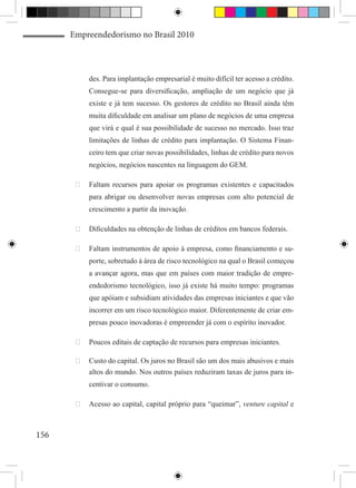 Empreendedorismo no Brasil 2010



           des. Para implantação empresarial é muito difícil ter acesso a crédito.
           Consegue-se para diversificação, ampliação de um negócio que já
           existe e já tem sucesso. Os gestores de crédito no Brasil ainda têm
           muita dificuldade em analisar um plano de negócios de uma empresa
           que virá e qual é sua possibilidade de sucesso no mercado. Isso traz
           limitações de linhas de crédito para implantação. O Sistema Finan-
           ceiro tem que criar novas possibilidades, linhas de crédito para novos
           negócios, negócios nascentes na linguagem do GEM.

       	 Faltam recursos para apoiar os programas existentes e capacitados
           para abrigar ou desenvolver novas empresas com alto potencial de
           crescimento a partir da inovação.

       	 Dificuldades na obtenção de linhas de créditos em bancos federais.

       	 Faltam instrumentos de apoio à empresa, como financiamento e su-
           porte, sobretudo à área de risco tecnológico na qual o Brasil começou
           a avançar agora, mas que em países com maior tradição de empre-
           endedorismo tecnológico, isso já existe há muito tempo: programas
           que apóiam e subsidiam atividades das empresas iniciantes e que vão
           incorrer em um risco tecnológico maior. Diferentemente de criar em-
           presas pouco inovadoras é empreender já com o espírito inovador.

       	 Poucos editais de captação de recursos para empresas iniciantes.

       	 Custo do capital. Os juros no Brasil são um dos mais abusivos e mais
          altos do mundo. Nos outros países reduziram taxas de juros para in-
           centivar o consumo.

       	 Acesso ao capital, capital próprio para “queimar”, venture capital e



156
 