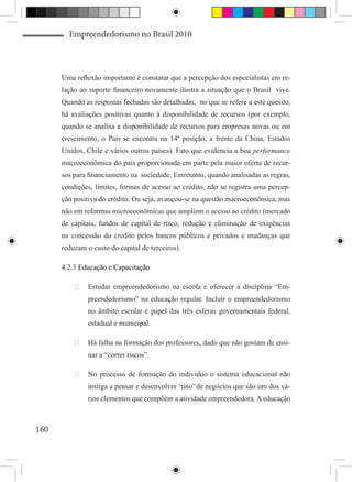 Empreendedorismo no Brasil 2010



      Uma reflexão importante é constatar que a percepção dos especialistas em re-
      lação ao suporte financeiro novamente ilustra a situação que o Brasil vive.
      Quando as respostas fechadas são detalhadas, no que se refere a este quesito,
      há avaliações positivas quanto à disponibilidade de recursos (por exemplo,
      quando se analisa a disponibilidade de recursos para empresas novas ou em
      crescimento, o País se encontra na 14ª posição, a frente da China, Estados
      Unidos, Chile e vários outros países). Fato que evidencia a boa performance
      macroeconômica do país proporcionada em parte pela maior oferta de recur-
      sos para financiamento na sociedade. Entretanto, quando analisadas as regras,
      condições, limites, formas de acesso ao crédito, não se registra uma percep-
      ção positiva do crédito. Ou seja, avançou-se na questão macroeconômica, mas
      não em reformas microeconômicas que ampliem o acesso ao crédito (mercado
      de capitais, fundos de capital de risco, redução e eliminação de exigências
      na concessão do crédito pelos bancos públicos e privados e mudanças que
      reduzam o custo do capital de terceiros).

      4.2.3 Educação e Capacitação

          	 Estudar empreendedorismo na escola e oferecer a disciplina “Em-
               preendedorismo” na educação regular. Incluir o empreendedorismo
               no âmbito escolar é papel das três esferas governamentais federal,
               estadual e municipal.

          	 Há falha na formação dos professores, dado que não gostam de ensi-
               nar a “correr riscos”.

          	 No processo de formação do indivíduo o sistema educacional não
               instiga a pensar e desenvolver ‘tino’ de negócios que são um dos vá-
               rios elementos que compõem a atividade empreendedora. A educação



160
 