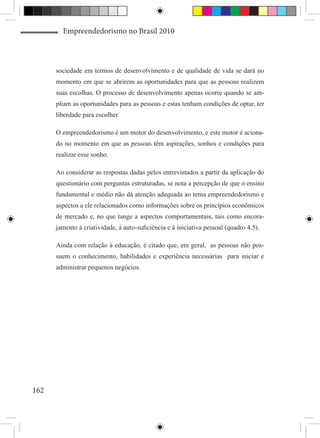 Empreendedorismo no Brasil 2010



      sociedade em termos de desenvolvimento e de qualidade de vida se dará no
      momento em que se abrirem as oportunidades para que as pessoas realizem
      suas escolhas. O processo de desenvolvimento apenas ocorre quando se am-
      pliam as oportunidades para as pessoas e estas tenham condições de optar, ter
      liberdade para escolher.

      O empreendedorismo é um motor do desenvolvimento, e este motor é aciona-
      do no momento em que as pessoas têm aspirações, sonhos e condições para
      realizar esse sonho.

      Ao considerar as respostas dadas pelos entrevistados a partir da aplicação do
      questionário com perguntas estruturadas, se nota a percepção de que o ensino
      fundamental e médio não dá atenção adequada ao tema empreendedorismo e
      aspectos a ele relacionados como informações sobre os princípios econômicos
      de mercado e, no que tange a aspectos comportamentais, tais como encora-
      jamento à criatividade, à auto-suficiência e à iniciativa pessoal (quadro 4.5).

      Ainda com relação à educação, é citado que, em geral, as pessoas não pos-
      suem o conhecimento, habilidades e experiência necessárias para iniciar e
      administrar pequenos negócios.




162
 