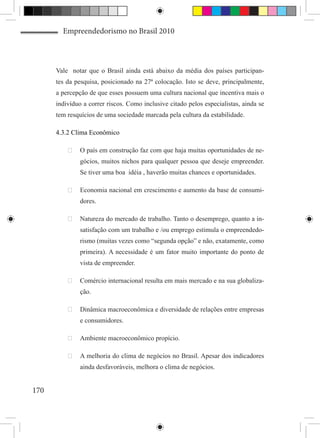 Empreendedorismo no Brasil 2010



      Vale notar que o Brasil ainda está abaixo da média dos países participan-
      tes da pesquisa, posicionado na 27ª colocação. Isto se deve, principalmente,
      a percepção de que esses possuem uma cultura nacional que incentiva mais o
      indivíduo a correr riscos. Como inclusive citado pelos especialistas, ainda se
      tem resquícios de uma sociedade marcada pela cultura da estabilidade.

      4.3.2 Clima Econômico

          	 O país em construção faz com que haja muitas oportunidades de ne-
               gócios, muitos nichos para qualquer pessoa que deseje empreender.
               Se tiver uma boa idéia , haverão muitas chances e oportunidades.

          	 Economia nacional em crescimento e aumento da base de consumi-
               dores.

          	 Natureza do mercado de trabalho. Tanto o desemprego, quanto a in-
               satisfação com um trabalho e /ou emprego estimula o empreendedo-
               rismo (muitas vezes como “segunda opção” e não, exatamente, como
               primeira). A necessidade é um fator muito importante do ponto de
               vista de empreender.

          	 Comércio internacional resulta em mais mercado e na sua globaliza-
               ção.

          	 Dinâmica macroeconômica e diversidade de relações entre empresas
               e consumidores.

          	 Ambiente macroeconômico propício.

          	 A melhoria do clima de negócios no Brasil. Apesar dos indicadores
               ainda desfavoráveis, melhora o clima de negócios.


170
 