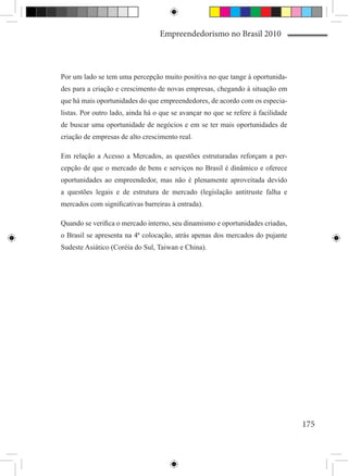 Empreendedorismo no Brasil 2010



Por um lado se tem uma percepção muito positiva no que tange à oportunida-
des para a criação e crescimento de novas empresas, chegando à situação em
que há mais oportunidades do que empreendedores, de acordo com os especia-
listas. Por outro lado, ainda há o que se avançar no que se refere à facilidade
de buscar uma oportunidade de negócios e em se ter mais oportunidades de
criação de empresas de alto crescimento real.

Em relação a Acesso a Mercados, as questões estruturadas reforçam a per-
cepção de que o mercado de bens e serviços no Brasil é dinâmico e oferece
oportunidades ao empreendedor, mas não é plenamente aproveitada devido
a questões legais e de estrutura de mercado (legislação antitruste falha e
mercados com significativas barreiras à entrada).

Quando se verifica o mercado interno, seu dinamismo e oportunidades criadas,
o Brasil se apresenta na 4ª colocação, atrás apenas dos mercados do pujante
Sudeste Asiático (Coréia do Sul, Taiwan e China).




                                                                                  175
 