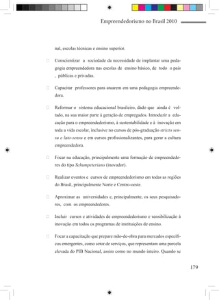 Empreendedorismo no Brasil 2010



    nal, escolas técnicas e ensino superior.

	 Conscientizar a sociedade da necessidade de implantar uma peda-
    gogia empreendedora nas escolas de ensino básico, de todo o país
    , públicas e privadas.

	 Capacitar professores para atuarem em uma pedagogia empreende-
    dora.

	 Reformar o sistema educacional brasileiro, dado que ainda é vol-
    tado, na sua maior parte à geração de empregados. Introduzir a edu-
    cação para o empreendedorismo, à sustentabilidade e à inovação em
    toda a vida escolar, inclusive no cursos de pós-graduação stricto sen-
    su e lato-sensu e em cursos profissionalizantes, para gerar a cultura
    empreendedora.

	 Focar na educação, principalmente uma formação de empreendedo-
    res do tipo Schumpeteriano (inovador).

	 Realizar eventos e cursos de empreendedorismo em todas as regiões
    do Brasil, principalmente Norte e Centro-oeste.

	 Aproximar as universidades e, principalmente, os seus pesquisado-
    res, com os empreendedores.

	 Incluir cursos e atividades de empreendedorismo e sensibilização à
    inovação em todos os programas de instituições de ensino.

	 Focar a capacitação que prepare mão-de-obra para mercados específi-
    cos emergentes, como setor de serviços, que representam uma parcela
    elevada do PIB Nacional, assim como no mundo inteiro. Quando se


                                                                             179
 