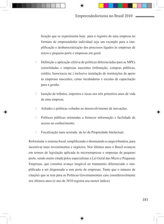 Empreendedorismo no Brasil 2010



         ficação que se experimenta hoje para o registro de uma empresa no
         formato de empreendedor individual seja um exemplo para a sim-
         plificação e desburocratização dos processos ligados às empresas de
         micro e pequeno porte e empresas em geral.

    	 Definição e aplicação efetiva de políticas diferenciadas para as MPEs
         consolidadas e empresas nascentes (tributação, compras públicas,
         crédito, burocracia etc.) inclusive instalação de instituições de apoio
         às empresas nascentes, como incubadoras e escolas de capacitação
         para a gestão.

    	 Isenção de tributos, impostos e taxas nos três primeiros anos de vida
         de uma empresa.

    	 Atitudes e políticas voltadas ao desenvolvimento de inovações.

    	 Políticas públicas orientadas a fornecer informação e facilidade de
         acesso ao conhecimento.

    	 Fiscalização mais acirrada da lei de Propriedade Intelectual.

Reformular o sistema fiscal, simplificando e diminuindo a carga tributária, para
incentivar mais investimentos e negócios. Nos últimos anos o Brasil avançou
em termos de legislação aplicada às microempresas e empresas de pequeno
porte, sendo muito citada pelos especialistas a Lei Geral das Micro e Pequenas
Empresas, que constitui avanço inegável no tratamento diferenciado e sim-
plificado a ser dispensado a este porte de empresas. Tanto que o número de
citações que se tem para as Políticas Governamentais caiu consideravelmente
nos últimos anos (o ano de 2010 registra seu menor índice).




                                                                                   181
 
