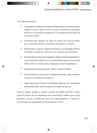 Empreendedorismo no Brasil 2010



4.4.3 Apoio Financeiro

    	Ampliação de empresas privadas de financiamento de capital empre-
      endedor (venture capital e private equity). Estimulo das instituições
      públicas e associações de empresários à formação de associações de
      investidores anjos.

    	Facilitação para obtenção de linha de crédito, pois um dos pilares
      para o desenvolvimento e crescimento do negócio é o Capital.

             ção do ����������������������������������������������������
                      grau de exigência dos bancos na concessão de finan-
    	Diminui�����������������������������������������������������������
      ciamentos e criação de “central de aval” por parte dos municípios.

               ção de�����������������������������������������������������
                      canais de divulgação voltados à disseminação dos re-
    	Estrutura�����������������������������������������������������������
        cursos financeiros disponíveis e o procedimento (passo a passo) para
        obtê-lo. Deve-se atentar para a linguagem de fácil entendimento.

    	Simplificação do financiamento público voltado às MPEs.

    	Fortalecimento de instrumento �������������������������������������
                                    à������������������������������������
                                      empresas nascentes. Apoio ao finan-
        ciamento da instalação de empresas.

    	Apoio financeiro à Gestão de Incubadoras, dado que sem incubadoras
        profissionalizadas, não há empresas incubadas de sucesso.

Como já tratado, quando se analisa a questão do crédito ressaltam 2 (dois)
aspectos centrais nas recomendações dos especialistas: medidas que de fato
permitam o acesso ao crédito por parte dos empreendedores; e incentivo à
diversificação das modalidades de financiamento no País.




                                                                               183
 