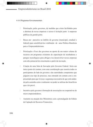 Empreendedorismo no Brasil 2010



      4.4.4 Programas Governamentais



          	 Priorização, pelos governos, de medidas que criem facilidades para
              a abertura de novas empresas e acesso à licitação junto à empresas
              públicas de grande porte.

          	 Busca por parceiros no âmbito do governo (municipal, estadual e
              federal) para sensibilizá-los à definição de uma Política Brasileira
              para o Empreendedorismo.

          	 Priorização e Foco dos governos no aporte de um maior volume de
              recursos em programas existentes de capacitação de incubadoras e
              parques tecnológicos para abrigar e/ou desenvolver novas empresas
              com alto potencial de crescimento a partir da inovação.

          	 Criação de uma Sala de Inovação pelo Governo Federal. Seria um
              único ponto de contato, com uma coordenação que reuniria todos os
              participantes do lado do governo e das autoridades competentes que
              julguem esse tipo de processo, mas entrando em contato com o em-
              presariado para que tivesse a segurança necessária de que está andan-
              do pelo caminho certo e realmente vai poder se utilizar dos benefícios
              que a lei prevê.

          	 Incentivo pelo governo à formação de associações ou cooperativas de
              micro empreendedores.

          	 Aumento na atuação dos Ministérios com a promulgação de Editais
              de Captação de Recursos Financeiros.




184
 