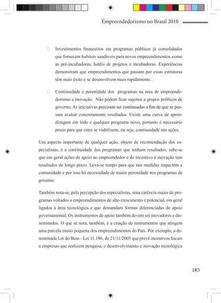 Empreendedorismo no Brasil 2010



    	 Investimentos financeiros em programas públicos já consolidados
           que fornecem habitats saudáveis para novos empreendimentos, como
           as pré-incubadoras, hotéis de projetos e incubadoras. Experiências
           demonstram que empreendimentos que passam por essas estruturas
           têm mais êxito e se desenvolvem mais rapidamente.

    	 Continuidade e perenidade dos programas na área de empreende-
           dorismo e inovação. Não podem ficar sujeitos a grupos políticos de
           governo. As iniciativas precisam ser continuadas a fim de que se pos-
                                   ���������������������������������������������
           sam avaliar concretamente resultados. Existe uma curva de apren-
           dizagem em todo e qualquer programa novo, portanto é necessário
           prazo para que estes se viabilizem, ou seja, continuidade nas ações.

Um aspecto importante de qualquer ação, objeto de recomendação dos es-
pecialistas, é a continuidade dos programas que tenham resultados, sabe-se
que em geral ações de apoio ao empreendedor e de incentivo à inovação tem
resultados de longo prazo. Leva-se tempo para que tais medidas impactem a
comunidade e por isso há necessidade de maior perenidade nos programas de
governo.

Também nota-se, pela percepção dos especialistas, uma carência maior de pro-
gramas voltados a empreendimentos de alto crescimento e potencial, em geral
ligados à área tecnológica e que demandam formas diferenciadas de apoio
governamental. Os instrumentos de apoio também devem ser inovadores e dis-
seminados. O que se nota, também, é a criação de instrumentos que atingem
uma parcela muito pequena dos empreendimentos do País. Por exemplo, a de-
nominada Lei do Bem - Lei 11.196, de 21/11/2005 que prevê incentivos fiscais
a empresas que realizem pesquisa, e desenvolvimento e inovação tecnológica




                                                                                   185
 