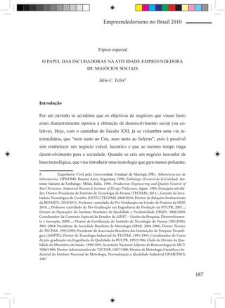 Empreendedorismo no Brasil 2010



                                       Tópico especial

  O PAPEL DAS INCUBADORAS NA ATIVIDADE EMPREENDEDORA
                   DE NEGÓCIOS SOCIAIS

                                        Júlio C. Felix8



Introdução

Por um período se acreditou que os objetivos de negócios que visam lucro
eram diametralmente opostos à obtenção de desenvolvimento social (ou co-
letivo). Hoje, com o caminhar do Século XXI, já se vislumbra uma via in-
termediária, que “nem tanto ao Céu, nem tanto ao Inferno”, pois é possível
sim estabelecer um negócio viável, lucrativo e que ao mesmo tempo traga
desenvolvimento para a sociedade. Quando se cria um negócio inovador de
base tecnológica, que visa introduzir uma tecnologia que gera menos poluente;

8	 Engenheiro Civil pela Universidade Estadual de Maringá (PR). Administracion de
laboratorios. OPS/OMS. Buenos Aires, Argentina, 1990; Embalage (Control de la Calidad). Ins-
tituto Italiano de Embalage. Milán, Itália. 1986. Production Engineering and Quality Control of
Steel Structure, Industrial Research Institute of Hyogo Prefecture, Japan. 1984. Principais ativida-
des: Diretor-Presidente do Instituto de Tecnologia do Paraná (TECPAR), 2011/...Gerente da Incu-
badora Tecnológica de Curitiba (INTEC/TECPAR) 2008/2010; Diretor de Relações Institucionais
da REPARTE, 2010/2011; Professor convidado da Pós-Graduação em Gestão de Projetos da FESP,
2010...; Professor convidado da Pós-Graduação em Engenharia da Produção da PUCPR, 2007...;
Diretor de Operações do Instituto Brasileiro da Qualidade e Produtividade (IBQP). 2006/2009;
Coordenador da Comissão Especial de Estudos da ABNT – Gestão da Pesquisa, Desenvolvimen-
to e Inovação, 2009/...; Diretor de Certificação do Instituto de Tecnologia do Paraná (TECPAR).
2001-2004; Presidente da Sociedade Brasileira de Metrologia (SBM). 2004-2006; Diretor Técnico
do TECPAR. 1995/1999; Presidente da Associação Brasileira das Instituições de Pesquisa Tecnoló-
gica (ABIPTI); Diretor de Tecnologia Industrial do TECPAR. 1991/1995; Coordenador do Curso
de pós-graduação em Engenharia da Qualidade da PUCPR. 1992/1996; Chefe da Divisão da Qua-
lidade do Ministério da Saúde. 1990/1991; Secretário Nacional Adjunto de Biotecnologia do MCT.
1988/1989; Diretor Administrativo do TECPAR. 1987/1988; Diretor de Metrologia Científica e In-
dustrial do Instituto Nacional de Metrologia, Normalização e Qualidade Industrial (INMETRO),
1987.



                                                                                                       187
 