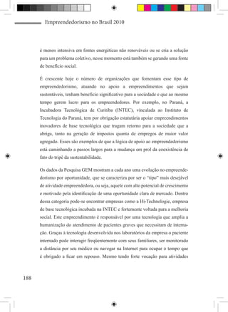 Empreendedorismo no Brasil 2010



      é menos intensiva em fontes energéticas não renováveis ou se cria a solução
      para um problema coletivo, nesse momento está também se gerando uma fonte
      de benefício social.

      É crescente hoje o número de organizações que fomentam esse tipo de
      empreendedorismo, atuando no apoio a empreendimentos que sejam
      sustentáveis, tenham benefício significativo para a sociedade e que ao mesmo
      tempo gerem lucro para os empreendedores. Por exemplo, no Paraná, a
      Incubadora Tecnológica de Curitiba (INTEC), vinculada ao Instituto de
      Tecnologia do Paraná, tem por obrigação estatutária apoiar empreendimentos
      inovadores de base tecnológica que tragam retorno para a sociedade que a
      abriga, tanto na geração de impostos quanto de empregos de maior valor
      agregado. Esses são exemplos de que a lógica de apoio ao empreendedorismo
      está caminhando a passos largos para a mudança em prol da coexistência de
      fato do tripé da sustentabilidade.

      Os dados da Pesquisa GEM mostram a cada ano uma evolução no empreende-
      dorismo por oportunidade, que se caracteriza por ser o “tipo” mais desejável
      de atividade empreendedora, ou seja, aquele com alto potencial de crescimento
      e motivado pela identificação de uma oportunidade clara de mercado. Dentro
      dessa categoria pode-se encontrar empresas como a Hi-Technologie, empresa
      de base tecnológica incubada na INTEC e fortemente voltada para a melhoria
      social. Este empreendimento é responsável por uma tecnologia que amplia a
      humanização do atendimento de pacientes graves que necessitam de interna-
      ção. Graças à tecnologia desenvolvida nos laboratórios da empresa o paciente
      internado pode interagir freqüentemente com seus familiares, ser monitorado
      a distância por seu médico ou navegar na Internet para ocupar o tempo que
      é obrigado a ficar em repouso. Mesmo tendo forte vocação para atividades



188
 