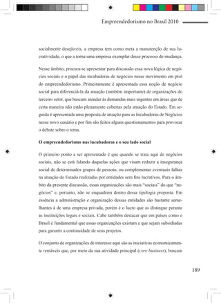 Empreendedorismo no Brasil 2010



socialmente desejáveis, a empresa tem como meta a manutenção de sua lu-
cratividade, o que a torna uma empresa exemplar desse processo de mudança.

Nesse âmbito, procura-se apresentar para discussão essa nova lógica de negó-
cios sociais e o papel das incubadoras de negócios nesse movimento em prol
do empreendedorismo. Primeiramente é apresentada essa noção de negócio
social para diferenciá-la da atuação (também importante) de organizações do
terceiro setor, que buscam atender às demandas mais urgentes em áreas que de
certa maneira não estão plenamente cobertas pela atuação do Estado. Em se-
guida é apresentada uma proposta de atuação para as Incubadoras de Negócios
nesse novo cenário e por fim são feitos alguns questionamentos para provocar
o debate sobre o tema.

O empreendedorismo nas incubadoras e o seu lado social

O primeiro ponto a ser apresentado é que quando se trata aqui de negócios
sociais, não se está falando daquelas ações que visam reduzir a insegurança
social de determinados grupos de pessoas, ou complementar eventuais falhas
na atuação do Estado realizadas por entidades sem fins lucrativos. Para o âm-
bito da presente discussão, essas organizações são mais “sociais” do que “ne-
gócios” e, portanto, não se enquadram dentro dessa tipologia proposta. Em
essência a administração e organização dessas entidades são bastante seme-
lhantes à de uma empresa privada, porém é o lucro que as distingue perante
as instituições legais e sociais. Cabe também destacar que em países como o
Brasil é fundamental que essas organizações existam e que sejam subsidiadas
para garantir a continuidade de seus projetos.

O conjunto de organizações de interesse aqui são as iniciativas economicamen-
te rentáveis que, por meio da sua atividade principal (core business), buscam



                                                                                189
 