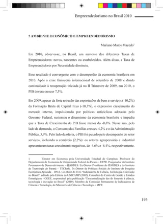 Empreendedorismo no Brasil 2010



5 AMBIENTE ECONÔMICO E EMPREENDEDORISMO

                                                              Mariano Matos Macedo1

Em 2010, observa-se, no Brasil, um aumento das diferentes Taxas de
Empreendedores: novos, nascentes ou estabelecidos. Além disso, a Taxa de
Empreendedores por Necessidade diminuiu.

Esse resultado é convergente com o desempenho da economia brasileira em
2010. Após a crise financeira internacional de setembro de 2008 e dando
continuidade à recuperação iniciada já no II Trimestre de 2009, em 2010, o
PIB deverá crescer 7,5%.

Em 2009, apesar da forte retração das exportações de bens e serviços (-10,2%)
da Formação Bruta de Capital Fixo (-10,3%), o expressivo crescimento do
mercado interno, impulsionado por políticas anticíclicas adotadas pelo
Governo Federal, sustentou o dinamismo da economia brasileira e impediu
que a Taxa de Crescimento do PIB fosse menor do -0,6%. Nesse ano, pelo
lado da demanda, o Consumo das Famílias cresceu 4,2% e o da Administração
Pública, 3,9%. Pelo lado da oferta, o PIB foi puxado pelo desempenho do setor
serviços, incluindo o comércio (2,2%): os setores agropecuário e industrial
apresentaram taxas crescimento negativas, de -4,6% e -6,4%, respectivamente.


1	           Doutor em Economia pela Universidade Estadual de Campinas. Professor do
Departamento de Economia da Universidade Federal do Paraná – UFPR. Pesquisador do Instituto
Paranaense de Desenvolvimento – IPARDES. Ex-Diretor Presidente do IPARDES e do Instituto
de Tecnologia do Paraná – TECPAR. Ex-Diretor de Políticas Sociais do Instituto de Pesquisa
Econômica Aplicada – IPEA. Co editor do livro “Indicadores de Ciência, Tecnologia e Inovação
no Brasil”, editado pela Editora da UNICAMP (2002). Consultor do Centro de Gestão e Estudos
Estratégicos - CGEE, responsável pela publicação “Descentralização das do fomento à ciência,
tecnologia e inovação no Brasil” (2010). Membro da Comissão Permanente de Indicadores de
Ciência e Tecnologia, do Ministério de Ciência e Tecnologia - MCT.




                                                                                               195
 