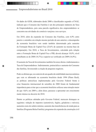 Empreendedorismo no Brasil 2010



      Os dados do GEM, elaborados desde 2000 e classificados segundo a CNAE,
      indicam que o Consumo das Famílias é um dos principais indutores da Taxa
      de Empreendedores, pois uma parcela significativa dos empreendedores se
      concentra nas atividades de comércio varejista e nos serviços.

      Em 2010, além da expansão do Consumo das Famílias, com 6,9% entre
      janeiro e setembro em relação mesmo período do ano anterior, o desempenho
      da economia brasileira vem sendo também determinado pelo aumento
      da Formação Bruta de Capital Fixo (25,6% de aumento na mesma base de
      comparação). Em 2010, a Taxa de Investimentos, calculada pela relação
      entre a Formação Bruta de Capital Fixo e PIB, deverá alcançar 18,8%, nível
      semelhante ao de 2008 (18,7%) e superior ao verificado em 2009 (16,9%).

      O aumento da Taxa de Investimentos também favorece direta e indiretamente a
      Taxa de Empreendedores. Indiretamente, potencializa o aumento do Consumo
      das famílias, favorecendo a criação de pequenos negócios.

      Pode-se afirmar que, no contexto de um quadro de estabilidade macroeconômica
      que vem se afirmando na economia brasileira desde 1994 (Plano Real),
      as políticas anticíclicas implementadas pelo Governo Federal frente à
      crise financeira internacional de setembro de 2008 foram de fundamental
      importância para evitar que a economia brasileira sofresse uma retração maior
      do que -0,6% em 2009 e, além disso, passasse a apresentar um crescimento
      muito intenso no decorrer de 2010.

      Dentre as políticas adotadas pelo Governo Federal, merecem destaques as
      seguintes: redução de impostos (automóveis, fogões, geladeiras e móveis);
      aumentos reais do salário mínimo; aumento das transferências de renda para as
      famílias (Programa Bolsa Família); programas de expansão da construção civil



196
 