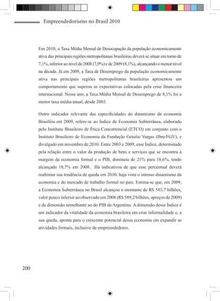 Empreendedorismo no Brasil 2010



      Em 2010, a Taxa Média Mensal de Desocupação da população economicamente
      ativa das principais regiões metropolitanas brasileiras deverá se situar em torno de
      7,1%, inferior ao nível de 2008 (7,9%) e de 2009 (8,1%), alcançando o menor nível
      na década. Já em 2009, a Taxa de Desemprego da população economicamente
      ativa nas principais regiões metropolitanas brasileiras apresentou um
      comportamento que superou as expectativas colocadas pela crise financeira
      internacional. Nesse ano, a Taxa Média Mensal de Desemprego de 8,1% foi a
      menor taxa média anual, desde 2003. 

      Outro indicador relevante das especificidades do dinamismo da economia
      Brasiléia em 2009, refere-se ao Índice de Economia Subterrânea, elaborado
      pelo Instituto Brasileiro de Ética Concorrencial (ETCO) em conjunto com o
      Instituto Brasileiro de Economia da Fundação Getulio Vargas (Ibre/FGV), e
      divulgado em novembro de 2010. Entre 2003 e 2009, esse Índice, determinado
      pela relação entre o valor da produção de bens e serviços que se encontra à
      margem da economia formal e o PIB, diminuiu de 21% para 18,6%, tendo
      alcançado 18,7% em 2008. Há indicativos de que esse percentual deverá
      reafirmar sua tendência de queda em 2010, haja vista o intenso dinamismo da
      economia e do mercado de trabalho formal no país. Estima-se que, em 2009,
      a Economia Subterrânea no Brasil alcançou o montante de R$ 583,7 bilhões,
      valor pouco inferior ao observado em 2008 (R$ 589,2 bilhões, apreços de 2009)
      e de dimensão semelhante ao do PIB da Argentina. A dimensão desse Índice é
      um indicador da vitalidade da economia brasileira em criar informalidade e, a
      sua queda, aponta para o crescente potencial dessa economia em expandir as
      atividades formais, inclusive de empreendedores.




200
 