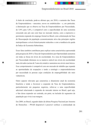 Empreendedorismo no Brasil 2010



A título de conclusão, pode-se afirmar que, em 2010, o aumento das Taxas
de Empreendedores - nascentes, novos ou estabelecidos - e, em particular,
a diminuição que se observa na Taxa de Empreendedores por Necessidade,
de 5,9% para 5,4%, é compatível com a especificidade de uma economia
crescendo ano pós ano com base no mercado interno, com a expressiva e
persistente expansão do emprego formal no Brasil, com a diminuição da Taxa
de Desocupação da população economicamente ativa das principais regiões
metropolitanas a níveis historicamente reduzidos e com a tendência de queda
do Índice de Economia Subterrânea.

Esses fatos também contribuem para explicar outra característica apresentada
pela pesquisa de 2010: a Taxa de Empreendedores por Oportunidade aumentou
em todas as faixas de níveis de escolaridade. Já a taxa de Empreendedores
por Necessidade diminuiu ou se manteve estável nos níveis de escolaridade
mais elevados (acima de 5 anos de estudo) e aumentou nos níveis mais baixos.
Esse comportamento é compatível com um mercado de trabalho que expande
as oportunidades de ocupações e tende a restringir o empreendedorismo
por necessidade às pessoas cujas condições de empregabilidade são mais
vulneráveis.

Outro aspecto relevante que caracteriza o dinamismo atual da economia
brasileira e tende a favorecer a expansão da Taxa de Empreendedores,
particularmente em pequenos negócios, refere-se a uma especificidade
adicional relacionada à expansão do mercado interno no Brasil, qual seja,
o fato dessa expansão ser centrada, em parte, na inclusão de segmentos da
população que vivia à sua margem.

Em 2009, no Brasil, segundo dados da última Pesquisa Nacional por Amostra
de Domicílios – PNAD disponível é possível verificar a continuidade da


                                                                               201
 