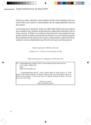 Empreendedorismo no Brasil 2010



    Embora os dados utilizados neste trabalho tenham sido coletados pelo Con-
    sórcio GEM, suas análises e interpretações são de responsabilidade exclusiva
    dos autores.

    A permissão para reproduzir seções do GEM 2010 Global Executive Report,
    que compõem este relatório, foi gentilmente cedida pelos detentores dos di-
    reitos autorais. O GEM é um consórcio internacional e este relatório foi pro-
    duzido a partir de dados provenientes de 59 países no ciclo 2010 da pesquisa.
    Nosso agradecimento especial aos autores, pesquisadores, organismos finan-
    ciadores e outros colaboradores que fizeram com que isso fosse possível.



                             Depósito legal junto à Biblioteca Nacional,

                         conforme Lei n.º 10.994, de 14 de dezembro de 2004



                      Dados Internacionais de Catalogação-na-Publicação (CIP)


    E55 Empreendedorismo no Brasil: 2010 / Simara Maria de Souza Silveira Greco
        et al. Curitiba : IBQP, 2010.
        286 p.
        ISBN: 978-85-87466-14-5

          1. Empreendedorismo Brasil. I. Greco, Simara Maria de Souza Silveira. II. Fried-
    laender Junior, Romeu Herbert. III. Duarte, Eliane Cordeiro de Vasconcellos Garcia. IV.
    Rissete, César Reinaldo. V. Felix, Júlio César. VI. Macedo, Mariano de Matos. VII. Pala-
    dino, Gina. VIII. Título

                                       CDD (20.ed) 658.42
                                     CDU (2.ed.) 65.012.4 (81)




2
 