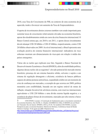 Empreendedorismo no Brasil 2010



2010, essa Taxa de Crescimento do PIB, no contexto de uma economia de já
aquecida, tende a favorecer um aumento da Taxa de Empreendedores.

O aporte de investimentos diretos externos também vem sendo importante para
sustentar taxas de crescimento relativamente elevadas na economia brasileira,
apesar dos desdobramentos ainda em curso da crise financeira internacional. O
Banco Central estima que, em 2010 e em 2011, o aporte desses investimentos
deverá alcançar US$ 30 bilhões e US$ 45 bilhões, respectivamente, contra US$
26 bilhões observados em 2009. Ao nível internacional, o Brasil apresenta uma
avaliação positiva do sistema financeiro internacional: indicadores de risco
soberano mostram um distanciamento do risco-país em relação à média dos
países emergentes.

Várias são as razões que explicam esse fato. Segundo o Banco Nacional de
Desenvolvimento Econômico e Social (BNDES), além da estabilidade política,
algumas dessas razões são as seguintes5: elevado potencial do mercado interno
brasileiro; presença de um sistema bancário sólido, solvente e sujeito a um
sistema de regulação abrangente e eficiente; existência de bancos públicos
capazes de adotar posturas anticíclicas, expandindo crédito em um momento de
crise de confiança nos mercados, a exemplo do que ocorreu em 2009; política
monetária com credibilidade, baseada em um regime estável de metas de
inflação; situação favorável de solvência externa, com reservas internacionais
equivalentes a US$ 250 bilhões e uma dívida externa líquida negativa; e a
existência de planos firmes de investimento, marcados por alto retorno e baixo
5	          COUTINHO, Luciano. A Construção de fundamentos para o crescimento sustentável
da economia brasileira. (In) ALÉM, A. Cláudia; GIAMBIAGI, Fábio. O BNDES em um Brasil
em Transição. Rio de Janeiro: BNDES, 2010, p.18-36. Ver também COUTINHO, Luciano.
Perspectivas para a economia brasileira. Palestra de Abertura, Conferência Anual de Renda
Variável, Guarujá, 18 de agosto de 2009. Disponível em
http://www.bndes.gov.br/SiteBNDES/export/sites/default/bndes_pt/Galerias/Arquivos/
empresa/download/apresentacoes/CARV.pdf.



                                                                                            203
 