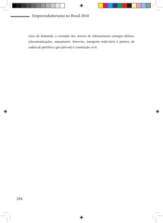 Empreendedorismo no Brasil 2010



      risco de demanda, a exemplo dos setores de infraestrutura (energia elétrica,
      telecomunicações, saneamento, ferrovias, transporte rodoviário e portos), da
      cadeia de petróleo e gás (pré-sal) e construção civil.




204
 
