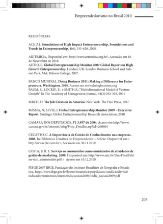 Empreendedorismo no Brasil 2010



REFERÊNCIAS

ACS, Z.J. Foundations of High Impact Entrepreneurship, Foundations and
Trends in Entrepreneurship, 4(6), 535-620, 2008.

ARTEMISIA, Disponível em: http://www.artemisia.org.br/, Acessado em 16
de Novembro de 2010.
AUTIO, E. Global Entrepreneurship Monitor 2007 Global Report on High
Growth Entrepreneurship. London, UK: London Business School and Bab-
son Park, MA: Babson College, 2007.

BANCO MUNDIAL. Doing Business 2011: Making a Difference for Entre-
preneurs. Washington, 2010. Acesso em www.doingbusiness.org
BAUM, R., LOCKIE, E., e SMITH,K.;”Multidimensional Model of Venture
Growth”. In The Academy of Management Journal, 44(2):292-303, 2001

BIRCH, D. The Job Creation in America. New York: The Free Press, 1987

BOSMA, N; LEVIE, J. Global Entrepreneurship Monitor 2009 – Executive
Report. Santiago: Global Entrepreneurship Research Association, 2010.

CÂMARA DOS DEPUTADOS. PL 3.937 de 2004. Acesso em http://www.
camara.gov.br/internet/sileg/Prop_Detalhe.asp?id=260404

CECATTO, C. A Importância da Gestão do Conhecimento nas empresas.
2008. In: Biblioteca Temática do Empreendedor – Sebrae. Disponível em:<
http://www.bte.com.br.> Acessado em 30.11.2010

COSTA, B. R. L. Serviço ao consumidor como municiador de atividades de
gestão de marketing. 2008. Disponível em: http://www.esic.br/UserFiles/File/
servico_consumidor.pdf > Acesso em 10.12.2010.

FIBGE 2007 IBGE, Fundação do Instituto Brasileiro de Geografia e Estatís-
tica, http://www.ibge.gov.br/home/estatistica/populacao/condicaodevida/
indicadoresminimos/sinteseindicsociais2009/indic_sociais2009.pdf




                                                                               205
 