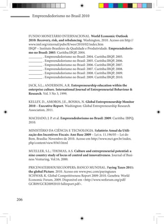 Empreendedorismo no Brasil 2010



      FUNDO MONETÁRIO INTERNACIONAL. World Economic Outlook
      2010: Recovery, risk, and rebalancing. Washington, 2010. Acesso em http://
      www.imf.org/external/pubs/ft/weo/2010/02/index.htm
      IBQP – Instituto Brasileiro da Qualidade e Produtividade. Empreendedoris-
      mo no Brasil: 2003. Curitiba:IBQP, 2004.
      ________ . Empreendedorismo no Brasil: 2004. Curitiba:IBQP, 2005.
      ________ . Empreendedorismo no Brasil: 2005. Curitiba:IBQP, 2006.
      ________ . Empreendedorismo no Brasil: 2006. Curitiba:IBQP, 2007.
      ________ . Empreendedorismo no Brasil: 2007. Curitiba:IBQP, 2008.
      ________ . Empreendedorismo no Brasil: 2008. Curitiba:IBQP, 2009.
      ________ . Empreendedorismo no Brasil: 2009. Curitiba:IBQP, 2010.

      JACK, S.L.; ANDERSON, A.R. Entrepreneurship education within the
      enterprise culture. International Journal of Entrepreneurial Behaviour &
      Research. Vol. 5 No 3, 1999.

      KELLEY, D., AMOROS, J.E., BOSMA, N. Global Entrepreneurship Monitor
      2010 – Executive Report. Washington: Global Entrepreneurship Research
      Association, 2011.

      MACHADO, J. P. et al. Empreendedorismo no Brasil: 2009. Curitiba: IBPQ,
      2010.

      MINISTÉRIO DA CIÊNCIA E TECNOLOGIA. Relatório Anual da Utili-
      zação dos Incentivos Fiscais: Ano Base 2009 – Lei n. 11.196/05 – Lei do
      Bem. Brasília: Novembro de 2010. Acesso em http://www.mct.gov.br/index.
      php/content/view/8563.html

      MUELLER, S.L.; THOMAS, A.S. Culture and entrepreneurial potential: a
      nine country study of locus of control and innovativeness. Journal of Busi-
      ness Venturing, Vol.16, 2000.

      PRICEWATERHOUSECOOPERS; BANCO MUNDIAL. Paying Taxes 2011:
      the global Picture. 2010. Acesso em www.pwc.com/payingtaxes
      SCHWAB, K. Global Competitiveness Report 2009-2010. Genebra: World
      Economic Forum, 2009. Disponível em <http://www.weforum.org/pdf/
      GCR09/GCR20092010 fullreport.pdf>.



206
 