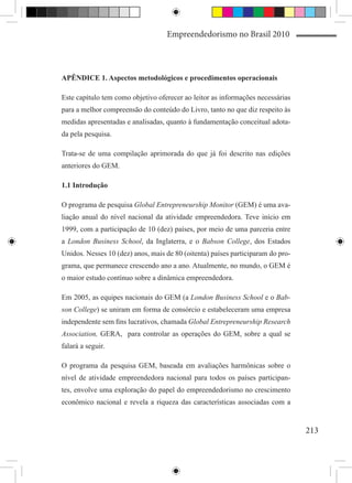 Empreendedorismo no Brasil 2010



APÊNDICE 1. Aspectos metodológicos e procedimentos operacionais

Este capítulo tem como objetivo oferecer ao leitor as informações necessárias
para a melhor compreensão do conteúdo do Livro, tanto no que diz respeito às
medidas apresentadas e analisadas, quanto à fundamentação conceitual adota-
da pela pesquisa.

Trata-se de uma compilação aprimorada do que já foi descrito nas edições
anteriores do GEM.

1.1 Introdução

O programa de pesquisa Global Entrepreneurship Monitor (GEM) é uma ava-
liação anual do nível nacional da atividade empreendedora. Teve início em
1999, com a participação de 10 (dez) países, por meio de uma parceria entre
a London Business School, da Inglaterra, e o Babson College, dos Estados
Unidos. Nesses 10 (dez) anos, mais de 80 (oitenta) países participaram do pro-
grama, que permanece crescendo ano a ano. Atualmente, no mundo, o GEM é
o maior estudo contínuo sobre a dinâmica empreendedora.

Em 2005, as equipes nacionais do GEM (a London Business School e o Bab-
son College) se uniram em forma de consórcio e estabeleceram uma empresa
independente sem fins lucrativos, chamada Global Entrepreneurship Research
Association, GERA, para controlar as operações do GEM, sobre a qual se
falará a seguir.

O programa da pesquisa GEM, baseada em avaliações harmônicas sobre o
nível de atividade empreendedora nacional para todos os países participan-
tes, envolve uma exploração do papel do empreendedorismo no crescimento
econômico nacional e revela a riqueza das características associadas com a


                                                                                 213
 