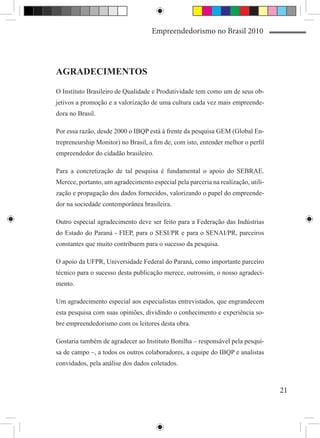 Empreendedorismo no Brasil 2010




AGRADECIMENTOS

O Instituto Brasileiro de Qualidade e Produtividade tem como um de seus ob-
jetivos a promoção e a valorização de uma cultura cada vez mais empreende-
dora no Brasil.

Por essa razão, desde 2000 o IBQP está à frente da pesquisa GEM (Global En-
trepreneurship Monitor) no Brasil, a fim de, com isto, entender melhor o perfil
empreendedor do cidadão brasileiro.

Para a concretização de tal pesquisa é fundamental o apoio do SEBRAE.
Merece, portanto, um agradecimento especial pela parceria na realização, utili-
zação e propagação dos dados fornecidos, valorizando o papel do empreende-
dor na sociedade contemporânea brasileira.

Outro especial agradecimento deve ser feito para a Federação das Indústrias
do Estado do Paraná - FIEP, para o SESI/PR e para o SENAI/PR, parceiros
constantes que muito contribuem para o sucesso da pesquisa.

O apoio da UFPR, Universidade Federal do Paraná, como importante parceiro
técnico para o sucesso desta publicação merece, outrossim, o nosso agradeci-
mento.

Um agradecimento especial aos especialistas entrevistados, que engrandecem
esta pesquisa com suas opiniões, dividindo o conhecimento e experiência so-
bre empreendedorismo com os leitores desta obra.

Gostaria também de agradecer ao Instituto Bonilha – responsável pela pesqui-
sa de campo –, a todos os outros colaboradores, a equipe do IBQP e analistas
convidados, pela análise dos dados coletados.



                                                                                  21
 