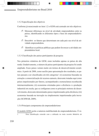 Empreendedorismo no Brasil 2010



      1.5.2 Especificação dos objetivos

      Conforme já mencionado no item 1.2 o GEM está centrado em três objetivos:

           -	Mensurar diferenças no nível de atividade empreendedora entre os
             países, identificando os diferentes tipos e fases do empreendedoris-
             mo.

           -	Descobrir os fatores que determinam em cada país seu nível de ati-
             vidade empreendedora.

           -	Identificar as políticas públicas que podem favorecer a atividade em-
             preendedora local.

      1.5.3 Classificação dos países participantes da pesquisa

      Nos primeiros relatórios do GEM, eram incluídos apenas os países de alta
      renda. Gradativamente, o número de países participantes da pesquisa foi sendo
      ampliado. Esses países variam muito em termos de desenvolvimento econô-
      mico. A partir de 2008, como auxílio para apresentação dos resultados, os pa-
      íses passam a ser classificados em três categorias1: (i) economias baseadas na
      extração e comercialização de recursos naturais, doravante tratadas aqui como
      países impulsionados por fatores, acompanhando a nomenclatura reconhecida
      internacionalmente; (ii) economias orientadas para a eficiência e a produção
      industrial em escala, que se configuram como os principais motores de desen-
      volvimento, doravante denominados países impulsionados pela eficiência; (iii)
      economias baseada na inovação ou simplesmente impulsionadas pela inova-
      ção (SCHWAB, 2009).


      1.5.4 Principais componentes do empreendedorismo



                Essa classificação coincide com a utilizada no mais recente Relatório de
      O modelo GEM aceita a natureza multifacetada do empreendedorismo. É re-
      1	



218
 