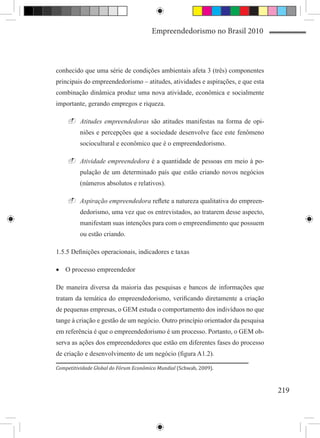 Empreendedorismo no Brasil 2010



conhecido que uma série de condições ambientais afeta 3 (três) componentes
principais do empreendedorismo – atitudes, atividades e aspirações, e que esta
combinação dinâmica produz uma nova atividade, econômica e socialmente
importante, gerando empregos e riqueza.

    -	Atitudes empreendedoras são atitudes manifestas na forma de opi-
         niões e percepções que a sociedade desenvolve face este fenômeno
         sociocultural e econômico que é o empreendedorismo.

    -	Atividade empreendedora é a quantidade de pessoas em meio à po-
         pulação de um determinado país que estão criando novos negócios
         (números absolutos e relativos).

    -	Aspiração empreendedora reflete a natureza qualitativa do empreen-
         dedorismo, uma vez que os entrevistados, ao tratarem desse aspecto,
         manifestam suas intenções para com o empreendimento que possuem
         ou estão criando.

1.5.5 Definições operacionais, indicadores e taxas

•	 O processo empreendedor

De maneira diversa da maioria das pesquisas e bancos de informações que
tratam da temática do empreendedorismo, verificando diretamente a criação
de pequenas empresas, o GEM estuda o comportamento dos indivíduos no que
tange à criação e gestão de um negócio. Outro princípio orientador da pesquisa
em referência é que o empreendedorismo é um processo. Portanto, o GEM ob-
serva as ações dos empreendedores que estão em diferentes fases do processo
de criação e desenvolvimento de um negócio (figura A1.2).

Competitividade Global do Fórum Econômico Mundial (Schwab, 2009).



                                                                                 219
 