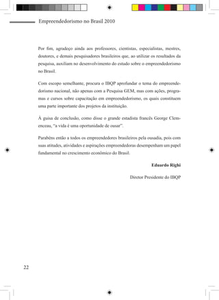 Empreendedorismo no Brasil 2010



     Por fim, agradeço ainda aos professores, cientistas, especialistas, mestres,
     doutores, e demais pesquisadores brasileiros que, ao utilizar os resultados da
     pesquisa, auxiliam no desenvolvimento do estudo sobre o empreendedorismo
     no Brasil.

     Com escopo semelhante, procura o IBQP aprofundar o tema do empreende-
     dorismo nacional, não apenas com a Pesquisa GEM, mas com ações, progra-
     mas e cursos sobre capacitação em empreendedorismo, os quais constituem
     uma parte importante dos projetos da instituição.

     À guisa de conclusão, como disse o grande estadista francês George Clem-
     enceau, “a vida é uma oportunidade de ousar”.

     Parabéns então a todos os empreendedores brasileiros pela ousadia, pois com
     suas atitudes, atividades e aspirações empreendedoras desempenham um papel
     fundamental no crescimento econômico do Brasil.

                                                                   Eduardo Righi

                                                         Diretor Presidente do IBQP




22
 