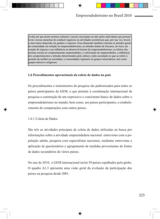 Empreendedorismo no Brasil 2010




Avalia até que ponto normas culturais e sociais encorajam ou não ações individuais que possam
levar a novas maneiras de conduzir negócios ou atividades econômicas que, por sua vez, levam
a uma maior dispersão em ganhos e riquezas. Essa dimensão também examina as atitudes gerais
da comunidade em relação ao empreendedorismo; as atitudes diante do fracasso, do risco, da
criação de riqueza e sua influência no desenvolvimento do empreendedorismo; os efeitos das
normas sociais no comportamento empreendedor; a valorização do empreendedor; a influência
dos comportamentos e atitudes determinados pela cultura e pela sociedade no que se refere à
posição da mulher na sociedade, a comunidades regionais ou grupos minoritários, tais como
grupos étnicos e religiosos.



1.6 Procedimentos operacionais da coleta de dados no país


Os procedimentos e instrumentos de pesquisa são padronizados para todos os
países participantes do GEM, o que permite à coordenação internacional da
pesquisa a construção de um expressivo e consistente banco de dados sobre o
empreendedorismo no mundo, bem como, aos países participantes, o estabele-
cimento de comparações com outros países.


1.6.1 Coleta de Dados


São três as atividades principais de coleta de dados utilizadas na busca por
informações sobre a atividade empreendedora nacional: entrevistas com a po-
pulação adulta, pesquisa com especialistas nacionais, mediante entrevistas e
aplicação de questionários e agrupamento de medidas provenientes de fontes
de dados secundários de vários países.


No ano de 2010, o GEM internacional inclui 59 países espalhados pelo globo.
O quadro A1.3 apresenta uma visão geral da evolução da participação dos
países na pesquisa desde 2001.




                                                                                                225
 