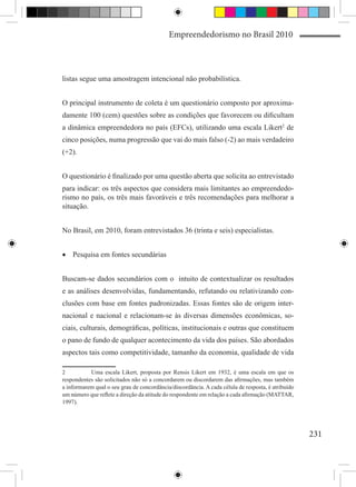 Empreendedorismo no Brasil 2010



listas segue uma amostragem intencional não probabilística.


O principal instrumento de coleta é um questionário composto por aproxima-
damente 100 (cem) questões sobre as condições que favorecem ou dificultam
a dinâmica empreendedora no país (EFCs), utilizando uma escala Likert2 de
cinco posições, numa progressão que vai do mais falso (-2) ao mais verdadeiro
(+2).


O questionário é finalizado por uma questão aberta que solicita ao entrevistado
para indicar: os três aspectos que considera mais limitantes ao empreendedo-
rismo no país, os três mais favoráveis e três recomendações para melhorar a
situação.


No Brasil, em 2010, foram entrevistados 36 (trinta e seis) especialistas.


•	 Pesquisa em fontes secundárias


Buscam-se dados secundários com o intuito de contextualizar os resultados
e as análises desenvolvidas, fundamentando, refutando ou relativizando con-
clusões com base em fontes padronizadas. Essas fontes são de origem inter-
nacional e nacional e relacionam-se às diversas dimensões econômicas, so-
ciais, culturais, demográficas, políticas, institucionais e outras que constituem
o pano de fundo de qualquer acontecimento da vida dos países. São abordados
aspectos tais como competitividade, tamanho da economia, qualidade de vida

2	         Uma escala Likert, proposta por Rensis Likert em 1932, é uma escala em que os
respondentes são solicitados não só a concordarem ou discordarem das afirmações, mas também
a informarem qual o seu grau de concordância/discordância. A cada célula de resposta, é atribuído
um número que reflete a direção da atitude do respondente em relação a cada afirmação (MATTAR,
1997).




                                                                                                    231
 