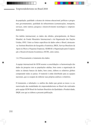 Empreendedorismo no Brasil 2010




      da população, qualidade e alcance do sistema educacional, políticas e progra-
      mas governamentais, qualidade da infraestrutura (comunicações, transporte,
      serviços, entre outros), pesquisa e desenvolvimento tecnológico e empreen-
      dedorismo.


      Em âmbito internacional, os dados são obtidos, principalmente, do Banco
      Mundial, do Fundo Monetário Internacional e da Organização das Nações
      Unidas, ONU. Entre as fontes específicas de dados sobre o Brasil, destacam-
      -se: Instituto Brasileiro de Geografia e Estatística, IBGE, Serviço Brasileiro de
      Apoio às Micro e Pequenas Empresas, SEBRAE e Organização para Coopera-
      ção e Desenvolvimento Econômico, OCDE, entre outras.


      1.6.2 Processamento e tratamento dos dados


      A equipe internacional do GEM assume a consolidação e a harmonização dos
      dados da pesquisa com as populações adultas, bem como a organização de
      todos os demais bancos de dados, bem como, elabora os relatórios globais
      comparando todos os países. O material é então distribuído para as equipes
      nacionais, que se ocupam de elaborar suas próprias análises e relatórios.


      O tratamento, a tabulação e a análise dos dados que geram as taxas e a ca-
      racterização das modalidades de empreendedorismo no Brasil são realizados
      pela equipe GEM Brasil do Instituto Brasileiro da Qualidade e Produtividade,
      IBQP, com que se elabora a presente publicação.




232
 
