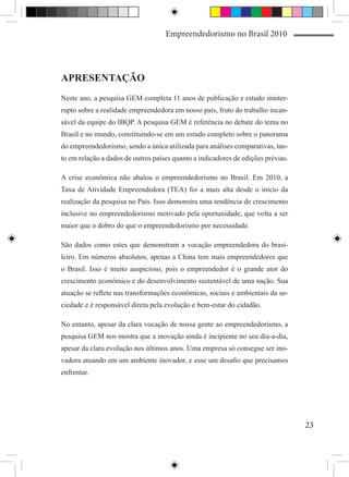 Empreendedorismo no Brasil 2010




APRESENTAÇÃO
Neste ano, a pesquisa GEM completa 11 anos de publicação e estudo ininter-
rupto sobre a realidade empreendedora em nosso país, fruto do trabalho incan-
sável da equipe do IBQP. A pesquisa GEM é referência no debate do tema no
Brasil e no mundo, constituindo-se em um estudo completo sobre o panorama
do empreendedorismo, sendo a única utilizada para análises comparativas, tan-
to em relação a dados de outros países quanto a indicadores de edições prévias.

A crise econômica não abalou o empreendedorismo no Brasil. Em 2010, a
Taxa de Atividade Empreendedora (TEA) foi a mais alta desde o início da
realização da pesquisa no País. Isso demonstra uma tendência de crescimento
inclusive no empreendedorismo motivado pela oportunidade, que volta a ser
maior que o dobro do que o empreendedorismo por necessidade.

São dados como estes que demonstram a vocação empreendedora do brasi-
leiro. Em números absolutos, apenas a China tem mais empreendedores que
o Brasil. Isso é muito auspicioso, pois o empreendedor é o grande ator do
crescimento econômico e do desenvolvimento sustentável de uma nação. Sua
atuação se reflete nas transformações econômicas, sociais e ambientais da so-
ciedade e é responsável direta pela evolução e bem-estar do cidadão.

No entanto, apesar da clara vocação de nossa gente ao empreendedorismo, a
pesquisa GEM nos mostra que a inovação ainda é incipiente no seu dia-a-dia,
apesar da clara evolução nos últimos anos. Uma empresa só consegue ser ino-
vadora atuando em um ambiente inovador, e esse um desafio que precisamos
enfrentar.




                                                                                  23
 