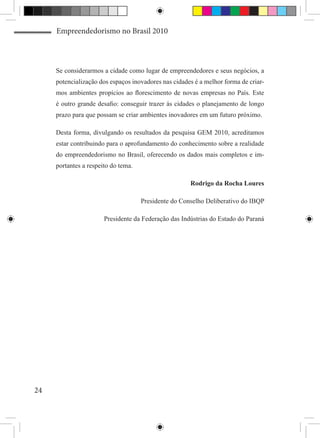 Empreendedorismo no Brasil 2010



     Se considerarmos a cidade como lugar de empreendedores e seus negócios, a
     potencialização dos espaços inovadores nas cidades é a melhor forma de criar-
     mos ambientes propícios ao florescimento de novas empresas no País. Este
     é outro grande desafio: conseguir trazer às cidades o planejamento de longo
     prazo para que possam se criar ambientes inovadores em um futuro próximo.

     Desta forma, divulgando os resultados da pesquisa GEM 2010, acreditamos
     estar contribuindo para o aprofundamento do conhecimento sobre a realidade
     do empreendedorismo no Brasil, oferecendo os dados mais completos e im-
     portantes a respeito do tema.

                                                      Rodrigo da Rocha Loures

                                     Presidente do Conselho Deliberativo do IBQP

                       Presidente da Federação das Indústrias do Estado do Paraná




24
 