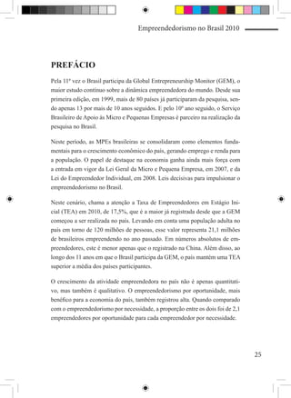 Empreendedorismo no Brasil 2010




PREFÁCIO
Pela 11ª vez o Brasil participa da Global Entrepreneurship Monitor (GEM), o
maior estudo contínuo sobre a dinâmica empreendedora do mundo. Desde sua
primeira edição, em 1999, mais de 80 países já participaram da pesquisa, sen-
do apenas 13 por mais de 10 anos seguidos. E pelo 10º ano seguido, o Serviço
Brasileiro de Apoio às Micro e Pequenas Empresas é parceiro na realização da
pesquisa no Brasil.

Neste período, as MPEs brasileiras se consolidaram como elementos funda-
mentais para o crescimento econômico do país, gerando emprego e renda para
a população. O papel de destaque na economia ganha ainda mais força com
a entrada em vigor da Lei Geral da Micro e Pequena Empresa, em 2007, e da
Lei do Empreendedor Individual, em 2008. Leis decisivas para impulsionar o
empreendedorismo no Brasil.

Neste cenário, chama a atenção a Taxa de Empreendedores em Estágio Ini-
cial (TEA) em 2010, de 17,5%, que é a maior já registrada desde que a GEM
começou a ser realizada no país. Levando em conta uma população adulta no
país em torno de 120 milhões de pessoas, esse valor representa 21,1 milhões
de brasileiros empreendendo no ano passado. Em números absolutos de em-
preendedores, este é menor apenas que o registrado na China. Além disso, ao
longo dos 11 anos em que o Brasil participa da GEM, o país mantém uma TEA
superior a média dos países participantes.

O crescimento da atividade empreendedora no país não é apenas quantitati-
vo, mas também é qualitativo. O empreendedorismo por oportunidade, mais
benéfico para a economia do país, também registrou alta. Quando comparado
com o empreendedorismo por necessidade, a proporção entre os dois foi de 2,1
empreendedores por oportunidade para cada empreendedor por necessidade.




                                                                                25
 