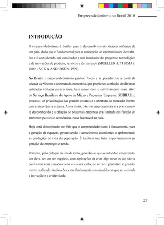 Empreendedorismo no Brasil 2010




INTRODUÇÃO
O empreendedorismo é basilar para o desenvolvimento sócio-econômico de
um país, dado que é fundamental para a concepção de oportunidades de traba-
lho e é considerado um catalisador e um incubador do progresso tecnológico
e de inovações de produto, serviços e de mercado (MUELLER & THOMAS,
2000; JACK & ANDERSON, 1999).

No Brasil, o empreendedorismo ganhou forças e se popularizou a partir da
década de 90 com a abertura da economia, que propiciou a criação de diversas
entidades voltadas para o tema, bem como com o envolvimento mais ativo
do Serviço Brasileiro de Apoio às Micro e Pequenas Empresas, SEBRAE, o
processo de privatização das grandes estatais e a abertura do mercado interno
para concorrência externa. Antes disso, o termo empreendedor era praticamen-
te desconhecido e a criação de pequenas empresas era limitada em função do
ambiente político e econômico, nada favorável ao país.

Hoje está disseminado no País que o empreendedorismo é fundamental para
a geração de riquezas, promovendo o crescimento econômico e aprimorando
as condições de vida da população. É também um fator importantíssimo na
geração de empregos e renda.

Portanto, pelo enfoque acima descrito, percebe-se que o indivíduo empreende-
dor deva ser um ser inquieto, com aspirações de criar algo novo ou de não se
conformar com o modo como as coisas estão, de ser útil, produtivo e grande-
mente realizado. Aspirações estas fundamentais na medida em que se estimula
a inovação e a criatividade.




                                                                                27
 