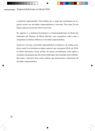 Empreendedorismo no Brasil 2010



     o ambiente empreendedor. Vale lembrar que o papel das incubadoras de ne-
     gócios sociais nas atividades empreendedoras é relevante. Para tanto, há um
     tópico especial escrito por Júlio César Felix.

     No capítulo 5, o Ambiente Econômico e o Empreendedorismo no Brasil são
     analisados por Mariano de Matos Macedo, com comentários sobre como a
     conjuntura econômica influencia a atividade empreendedora.

     Tendo em vista que a atividade empreendedora é dinâmica e de análise com-
     plexa, neste livro abordam-se alguns aspectos que a pesquisa GEM, em 2010,
     no Brasil apresentou. Neste sentido, há muitas considerações sobre dados e
     resultados da pesquisa que não foram elaboradas nem incluídas neste trabalho.
     Para tanto, é possível fazer outras análises que demonstrem o dinamismo da
     atividade empreendedora.




30
 