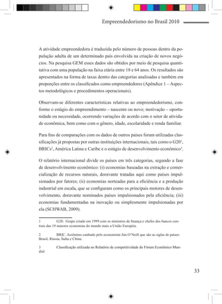 Empreendedorismo no Brasil 2010



A atividade empreendedora é traduzida pelo número de pessoas dentro da po-
pulação adulta de um determinado país envolvida na criação de novos negó-
cios. Na pesquisa GEM esses dados são obtidos por meio de pesquisa quanti-
tativa com uma população na faixa etária entre 18 e 64 anos. Os resultados são
apresentados na forma de taxas dentro das categorias analisadas e também em
proporções entre os classificados como empreendedores (Apêndice 1 – Aspec-
tos metodológicos e procedimentos operacionais).

Observam-se diferentes características relativas ao empreendedorismo, con-
forme o estágio do empreendimento – nascente ou novo; motivação – oportu-
nidade ou necessidade, ocorrendo variações de acordo com o setor de ativida-
de econômica, bem como com o gênero, idade, escolaridade e renda familiar.

Para fins de comparações com os dados de outros países foram utilizadas clas-
sificações já propostas por outras instituições internacionais, tais como o G201,
BRICs2, América Latina e Caribe e o estágio de desenvolvimento econômico3.

O relatório internacional divide os países em três categorias, segundo a fase
de desenvolvimento econômico: (i) economias baseadas na extração e comer-
cialização de recursos naturais, doravante tratadas aqui como países impul-
sionados por fatores; (ii) economias norteadas para a eficiência e a produção
industrial em escala, que se configuram como os principais motores de desen-
volvimento, doravante nominados países impulsionados pela eficiência; (iii)
economias fundamentadas na inovação ou simplesmente impulsionadas por
ela (SCHWAB, 2009).

1	           G20. Grupo criado em 1999 com os ministros de finança e chefes dos bancos cen-
trais das 19 maiores economias do mundo mais a União Européia.

2	          BRIC. Acrônimo cunhado pelo economista Jim O’Neill que são as siglas de países:
Brasil, Rússia, Índia e China.

3	��������������������������������������������������������������������������������
          Classificação utilizada no Relatório de competitividade do Fórum Econômico Mun-
dial.




                                                                                              33
 