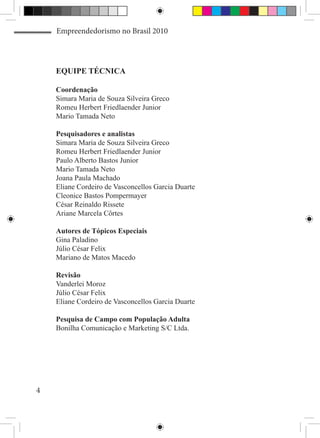 Empreendedorismo no Brasil 2010




    EQUIPE TÉCNICA

    Coordenação
    Simara Maria de Souza Silveira Greco
    Romeu Herbert Friedlaender Junior
    Mario Tamada Neto

    Pesquisadores e analistas
    Simara Maria de Souza Silveira Greco
    Romeu Herbert Friedlaender Junior
    Paulo Alberto Bastos Junior
    Mario Tamada Neto
    Joana Paula Machado
    Eliane Cordeiro de Vasconcellos Garcia Duarte
    Cleonice Bastos Pompermayer
    César Reinaldo Rissete
    Ariane Marcela Côrtes

    Autores de Tópicos Especiais
    Gina Paladino
    Júlio César Felix
    Mariano de Matos Macedo

    Revisão
    Vanderlei Moroz
    Júlio César Felix
    Eliane Cordeiro de Vasconcellos Garcia Duarte

    Pesquisa de Campo com População Adulta
    Bonilha Comunicação e Marketing S/C Ltda.




4
 