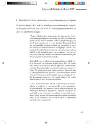 Empreendedorismo no Brasil 2010



1.1.3 Considerações finais sobre as taxas e características dos grupos de países

No Relatório Global GEM 2010 são feitas importantes considerações a respeito
da situação econômica e social dos países e a motivação para empreender, as
quais são reproduzidas a seguir.

                  “Empreendedores por necessidade são aqueles que inicia-
                  ram um empreendimento autônomo por não possuírem me-
                  lhores opções para o trabalho e então abrem um negócio a
                  fim de gerar renda para si e suas famílias. Empreendedores
                  por oportunidade optam por iniciar um novo negócio, mes-
                  mo quando possuem alternativas de emprego e renda. Pes-
                  quisando mais profundamente essas pessoas e seus motivos,
                  o GEM verifica ainda se esses empreendedores por oportu-
                  nidade o fazem para manter ou aumentar sua renda ou pelo
                  desejo de independência no trabalho.

                  A atividade empreendedora orientada pela necessidade ten-
                  de a ser maior em termos de proporção da TEA em econo-
                  mias menos desenvolvidas. Setores agrícolas e extrativistas,
                  negócios locais baseados no consumo, dominam nessas re-
                  giões. Há mais procura de emprego nesses locais do que
                  os empregadores podem oferecer. Conseqüentemente muitas
                  pessoas criam seus próprios negócios para geração de ren-
                  da. As pequenas empresas, em grande número, são predo-
                  minantes neste nível de desenvolvimento.

                  Com o desenvolvimento advêm a estabilidade macroeco-
                  nômica e política e o crescimento dos setores produtivos.
                  Acompanhando este processo vem o desenvolvimento de
                  instituições fortes que organizam e regulam as funções da
                  sociedade e sua economia. A mudança ocorre onde a con-
                  fiança sobre normas de comportamento comumente aceitas
                  passa a ser substituída por sistemas legais e reguladores
                  respeitáveis e transparentes.




                                                                                   43
 