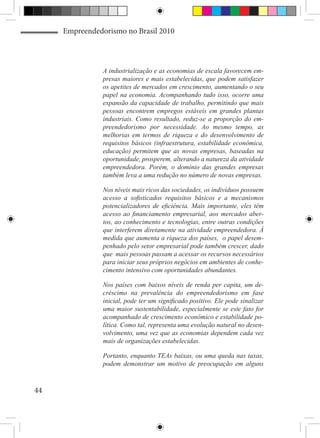 Empreendedorismo no Brasil 2010



                A industrialização e as economias de escala favorecem em-
                presas maiores e mais estabelecidas, que podem satisfazer
                os apetites de mercados em crescimento, aumentando o seu
                papel na economia. Acompanhando tudo isso, ocorre uma
                expansão da capacidade de trabalho, permitindo que mais
                pessoas encontrem empregos estáveis em grandes plantas
                industriais. Como resultado, reduz-se a proporção do em-
                preendedorismo por necessidade. Ao mesmo tempo, as
                melhorias em termos de riqueza e do desenvolvimento de
                requisitos básicos (infraestrutura, estabilidade econômica,
                educação) permitem que as novas empresas, baseadas na
                oportunidade, prosperem, alterando a natureza da atividade
                empreendedora. Porém, o domínio das grandes empresas
                também leva a uma redução no número de novas empresas.

                Nos níveis mais ricos das sociedades, os indivíduos possuem
                acesso a sofisticados requisitos básicos e a mecanismos
                potencializadores de eficiência. Mais importante, eles têm
                acesso ao financiamento empresarial, aos mercados aber-
                tos, ao conhecimento e tecnologias, entre outras condições
                que interferem diretamente na atividade empreendedora. À
                medida que aumenta a riqueza dos países, o papel desem-
                penhado pelo setor empresarial pode também crescer, dado
                que mais pessoas passam a acessar os recursos necessários
                para iniciar seus próprios negócios em ambientes de conhe-
                cimento intensivo com oportunidades abundantes.

                Nos países com baixos níveis de renda per capita, um de-
                créscimo na prevalência do empreendedorismo em fase
                inicial, pode ter um significado positivo. Ele pode sinalizar
                uma maior sustentabilidade, especialmente se este fato for
                acompanhado de crescimento econômico e estabilidade po-
                lítica. Como tal, representa uma evolução natural no desen-
                volvimento, uma vez que as economias dependem cada vez
                mais de organizações estabelecidas.

                Portanto, enquanto TEAs baixas, ou uma queda nas taxas,
                podem demonstrar um motivo de preocupação em alguns



44
 