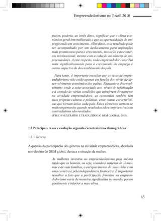 Empreendedorismo no Brasil 2010



                 países, poderia, ao invés disso, significar que o clima eco-
                 nômico geral tem melhorado e que as oportunidades de em-
                 prego estão em crescimento. Além disso, esse resultado pode
                 ser acompanhado por um deslocamento para aspirações
                 mais promissoras para o crescimento, inovação e ao comér-
                 cio internacional, mesmo com a redução no número de em-
                 preendedores. A este respeito, cada empreendedor contribui
                 mais significativamente para o crescimento do emprego e
                 outros aspectos do desenvolvimento do país.

                   Para tanto, é importante ressaltar que as taxas de empre-
                 endedorismo não estão apenas em função dos níveis de de-
                 senvolvimento econômico dos países. Enquanto o desenvol-
                 vimento tende a estar associado aos níveis de sofisticação
                 e à atenção às várias condições que interferem diretamente
                 na atividade empreendedora, as economias também têm
                 suas próprias culturas e políticas, entre outras característi-
                 cas que tornam único cada país. Esses elementos tornam-se
                 muito importantes quando resultados não compreensíveis ou
                 contraditórios são revelados.
                 (TRECHO EXTRAÍDO E TRADUZIDO DO GEM GLOBAL, 2010)



1.2 Principais taxas e evolução segundo características demográficas

1.2.1 Gênero

A questão da participação dos gêneros na atividade empreendedora, abordada
no relatório do GEM global, destaca a situação da mulher.

                 As mulheres investem no empreendedorismo pela mesma
                 razão que os homens, ou seja, visando o sustento de si mes-
                 mas e de suas famílias, o enriquecimento de suas vidas com
                 uma carreira e pela independência financeira. É importante
                 ressaltar o fato que a participação feminina no empreen-
                 dedorismo varia de maneira significativa no mundo, porém
                 geralmente é inferior a masculina.



                                                                                  45
 